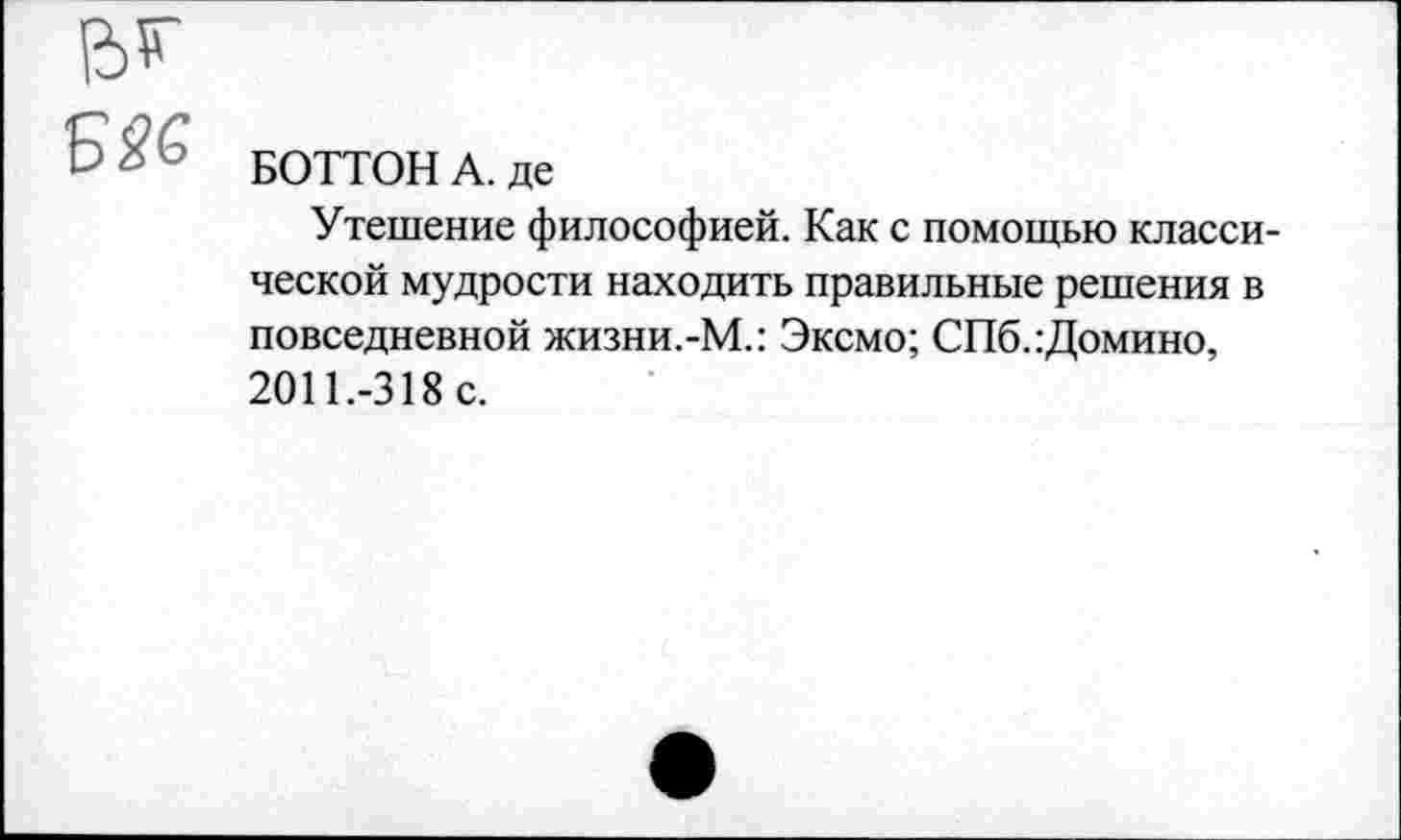 ﻿? БОТТОНА. де
Утешение философией. Как с помощью классической мудрости находить правильные решения в повседневной жизни.-М.: Эксмо; СПб.:Домино, 2011.-318 с.